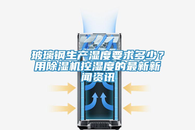玻璃鋼生產(chǎn)濕度要求多少？用除濕機控濕度的最新新聞資訊