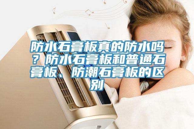 防水石膏板真的防水嗎？防水石膏板和普通石膏板、防潮石膏板的區(qū)別