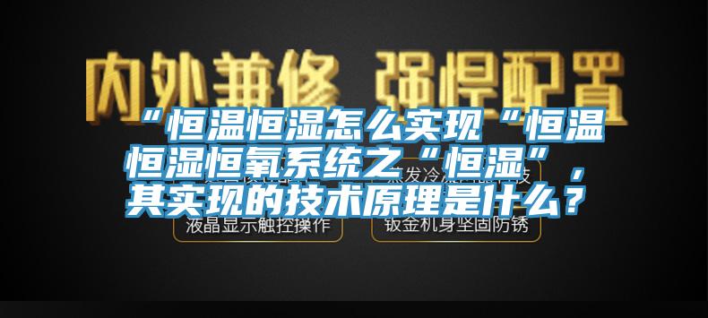 “恒溫恒濕怎么實(shí)現(xiàn)“恒溫恒濕恒氧系統(tǒng)之“恒濕”，其實(shí)現(xiàn)的技術(shù)原理是什么？