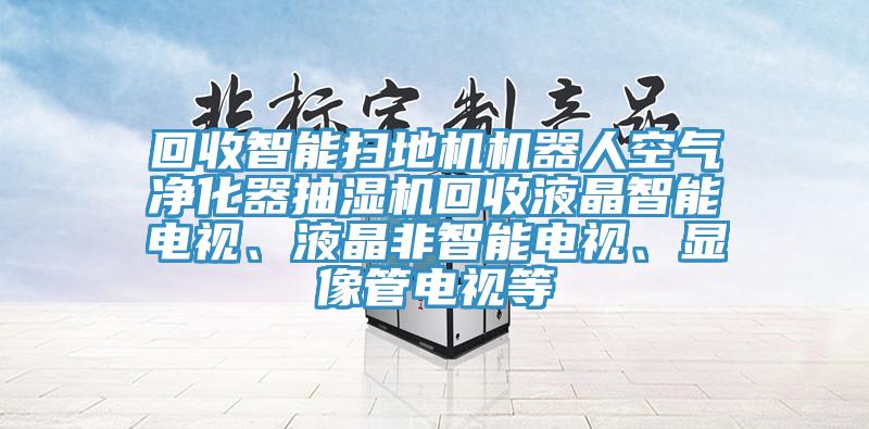 回收智能掃地機機器人空氣凈化器抽濕機回收液晶智能電視、液晶非智能電視、顯像管電視等